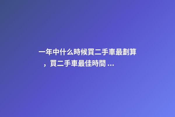 一年中什么時候買二手車最劃算，買二手車最佳時間，年前還是年后買